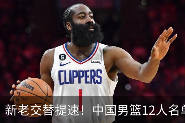 新老交替提速！中国男篮12人名单出炉，王俊杰杨瀚森领衔 徐昕首秀